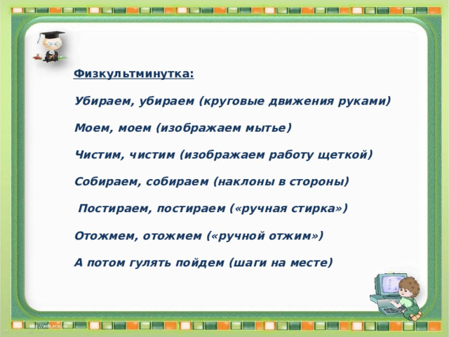 Физкультминутка:  Убираем, убираем (круговые движения руками)  Моем, моем (изображаем мытье)  Чистим, чистим (изображаем работу щеткой)  Собираем, собираем (наклоны в стороны)   Постираем, постираем («ручная стирка»)  Отожмем, отожмем («ручной отжим»)  А потом гулять пойдем (шаги на месте) 