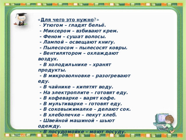 « Для чего это нужно ?»  - Утюгом – гладят бельё.  - Миксером – взбивают крем.  - Феном – сушат волосы.  - Лампой – освещают книгу.  - Пылесосом – пылесосят ковры.  - Вентилятором – охлаждают воздух.  - В холодильнике – хранят продукты.  - В микроволновке – разогревают еду.  - В чайнике – кипятят воду.  - На электроплите – готовят еду.  - В кофеварке - варят кофе.  - В мультиварке – готовят еду.  - В соковыжималке – делают сок.  - В хлебопечке – пекут хлеб.  - Швейной машиной - шьют одежду.  - В посудомойке – моют посуду. 