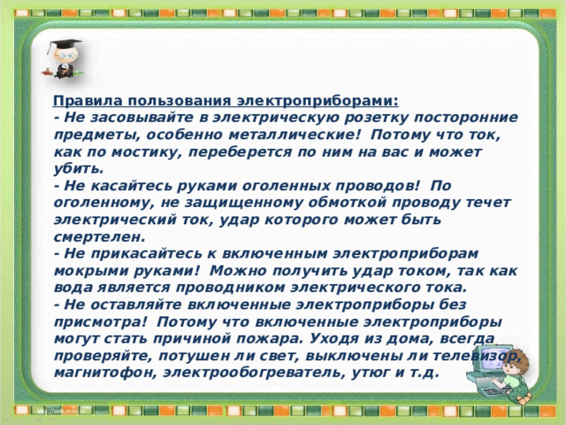 Правила пользования электроприборами: - Не засовывайте в электрическую розетку посторонние предметы, особенно металлические! Потому что ток, как по мостику, переберется по ним на вас и может убить. - Не касайтесь руками оголенных проводов! По оголенному, не защищенному обмоткой проводу течет электрический ток, удар которого может быть смертелен. - Не прикасайтесь к включенным электроприборам мокрыми руками! Можно получить удар током, так как вода является проводником электрического тока. - Не оставляйте включенные электроприборы без присмотра! Потому что включенные электроприборы могут стать причиной пожара. Уходя из дома, всегда проверяйте, потушен ли свет, выключены ли телевизор, магнитофон, электрообогреватель, утюг и т.д. 