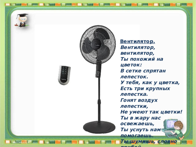 Вентилятор. Вентилятор, вентилятор, Ты похожий на цветок: В сетке спрятан лепесток. У тебя, как у цветка, Есть три крупных лепестка. Гонят воздух лепестки, Не умеют так цветки! Ты в жару нас освежаешь, Ты уснуть нам помогаешь. Ты шумишь, словно прибой, Тихой ласковой волной. 