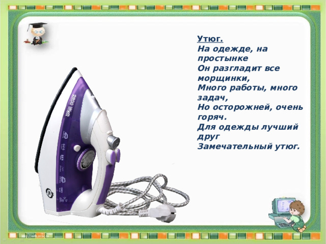 Утюг. На одежде, на простынке Он разгладит все морщинки, Много работы, много задач, Но осторожней, очень горяч. Для одежды лучший друг Замечательный утюг. 