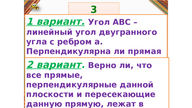 3 задание: Правила: 1 вариант.  Угол АВС – линейный угол двугранного угла с ребром а. Перпендикулярна ли прямая а плоскости (АСВ)?  «Да» изображается отрезком , а «Нет» - уголком .  2 вариант . Верно ли, что все прямые, перпендикулярные данной плоскости и пересекающие данную прямую, лежат в одной плоскости?  