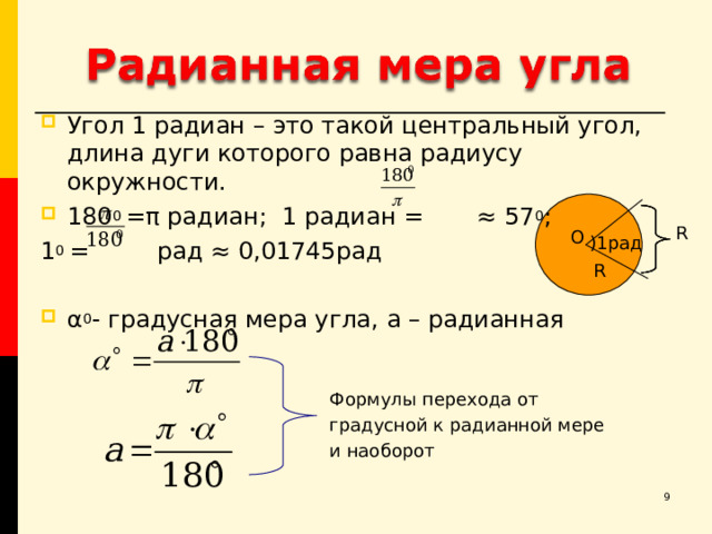 Угол 1 радиан – это такой центральный угол, длина дуги которого равна радиусу окружности. 180 0  = π радиан; 1 радиан = ≈ 57 0 ; 1 0 = рад ≈ 0,01745рад α 0 - градусная мера угла, а – радианная R О )1рад R Формулы перехода от градусной к радианной мере и наоборот  