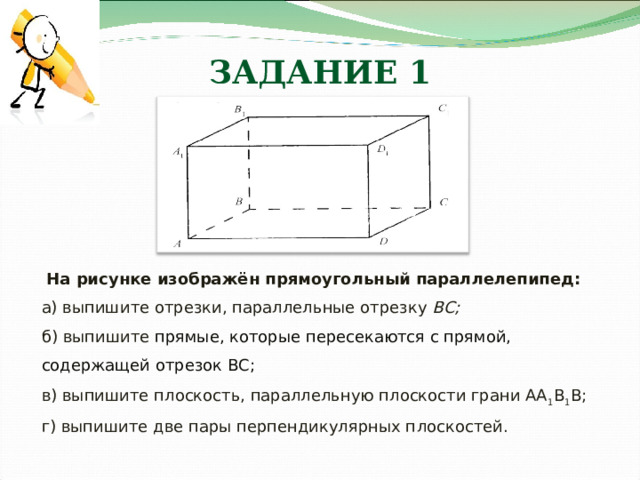 ЗАДАНИЕ 1  На рисунке изображён прямоугольный параллелепипед: а) выпишите отрезки, параллельные отрезку ВС; б) выпишите прямые, которые пересекаются с прямой, содержащей отрезок ВС; в) выпишите плоскость, параллельную плоскости грани АА 1 В 1 В; г) выпишите две пары перпендикулярных п лоскостей.  