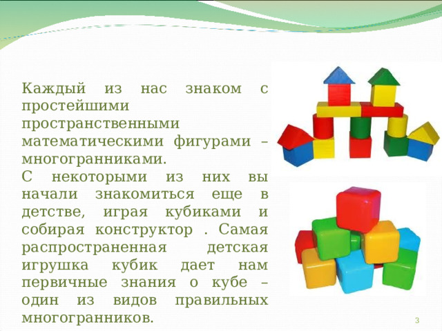 Каждый из нас знаком с простейшими пространственными математическими фигурами – многогранниками.  С некоторыми из них вы начали знакомиться еще в детстве, играя кубиками и собирая конструктор . Самая распространенная детская игрушка кубик дает нам первичные знания о кубе – один из видов правильных многогранников.  