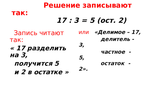  Решение записывают так:   17 : 3 = 5 (ост. 2)  Запись читают так: « 17 разделить на 3,  получится 5  и 2 в остатке » или  «Делимое – 17,  делитель - 3,  частное - 5,  остаток - 2». 