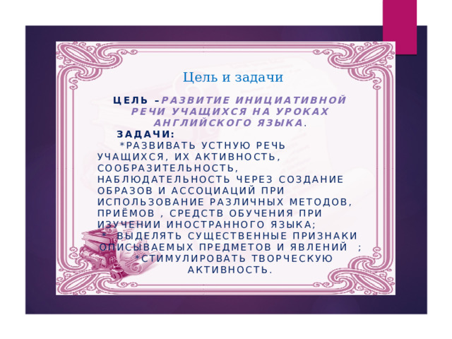 Цель и задачи Цель – Развитие инициативной речи учащихся на уроках английского языка .  Задачи:   *развивать устную речь учащихся, их активность, сообразительность, наблюдательность через создание образов и ассоциаций при использование различных методов, приёмов , средств обучения при изучении иностранного языка; * выделять существенные признаки описываемых предметов и явлений ;  *стимулировать творческую активность.  