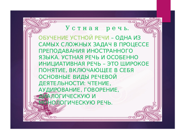 У с т н а я р е ч ь. Обучение устной речи – одна из самых сложных задач в процессе преподавания иностранного языка. Устная речь и особенно инициативная речь – это широкое понятие, включающее в себя основные виды речевой деятельности: чтение, аудирование, говорение, диалогическую и монологическую речь. 