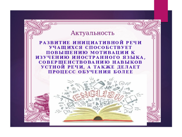 Актуальность Развитие инициативной речи учащихся способствует повышению мотивации к изучению иностранного языка, совершенствованию навыков устной речи, а также делает процесс обучения более эмоциональным, результативным и запоминающимся.  