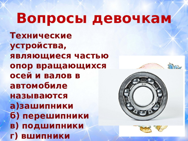  Вопросы девочкам   Технические устройства, являющиеся частью опор вращающихся осей и валов в автомобиле называются а)зашипники б) перешипники в) подшипники г) вшипники  