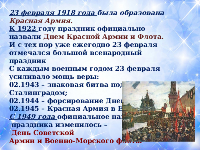 23 февраля 1918 года была образована Красная Армия. К 1922 году праздник официально назвали Днем Красной Армии и Флота. И с тех пор уже ежегодно 23 февраля отмечался большой всенародный праздник С каждым военным годом 23 февраля усиливало мощь веры: 02.1943 – знаковая битва под Сталинградом; 02.1944 – форсирование Днепра; 02.1945 – Красная Армия в Европе. С 1949 года официальное название  праздника изменилось –  День Советской Армии и Военно-Морского флота.  