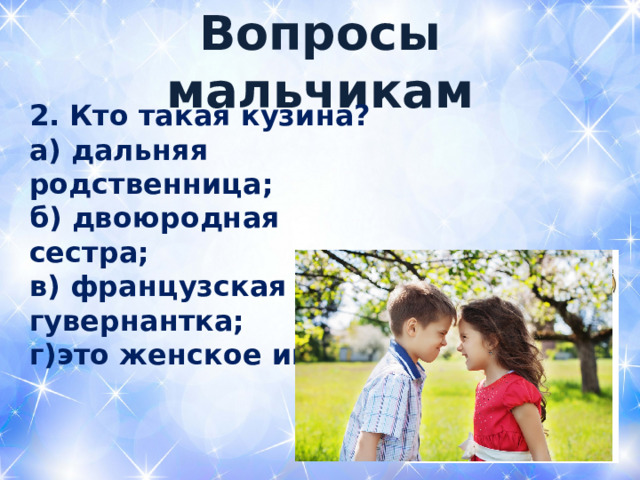  Вопросы мальчикам   2. Кто такая кузина? а) дальняя родственница; б) двоюродная сестра; в) французская гувернантка; г)это женское имя  