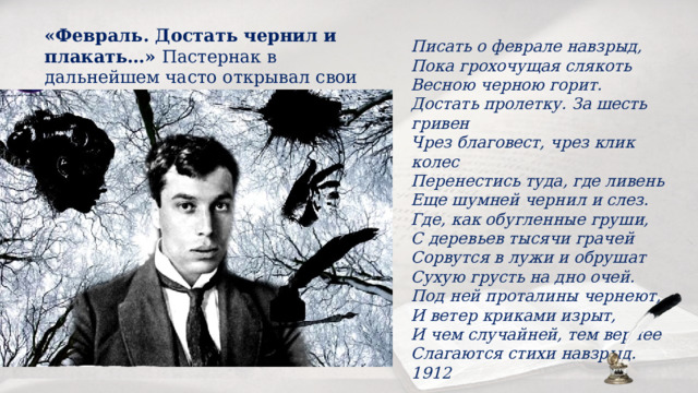 «Февраль. Достать чернил и плакать…» Пастернак в дальнейшем часто открывал свои поэтические сборники. Писать о феврале навзрыд,   Пока грохочущая слякоть   Весною черною горит.  Достать пролетку. За шесть гривен   Чрез благовест, чрез клик колес   Перенестись туда, где ливень   Еще шумней чернил и слез.  Где, как обугленные груши,   С деревьев тысячи грачей   Сорвутся в лужи и обрушат   Сухую грусть на дно очей.  Под ней проталины чернеют,   И ветер криками изрыт,   И чем случайней, тем вернее   Слагаются стихи навзрыд. 1912 