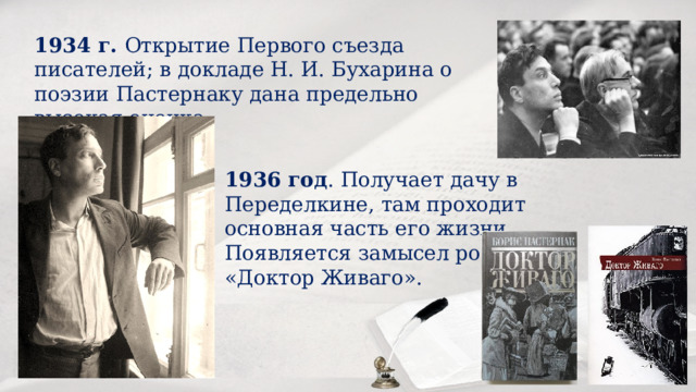 1934 г. Открытие Первого съезда писателей; в докладе Н. И. Бухарина о поэзии Пастернаку дана предельно высокая оценка. 1936 год . Получает дачу в Переделкине, там проходит основная часть его жизни. Появляется замысел романа «Доктор Живаго». 