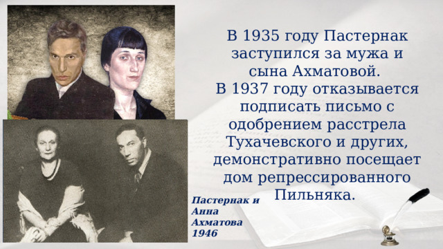 В 1935 году Пастернак заступился за мужа и сына Ахматовой. В 1937 году отказывается подписать письмо с одобрением расстрела Тухачевского и других, демонстративно посещает дом репрессированного Пильняка. Пастернак и Анна Ахматова 1946 