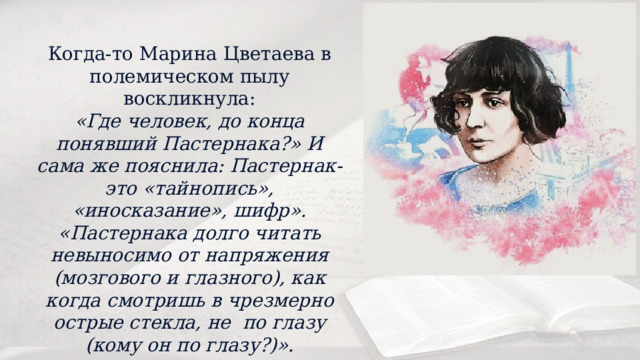 Когда-то Марина Цветаева в полемическом пылу воскликнула: «Где человек, до конца понявший Пастернака?» И сама же пояснила: Пастернак- это «тайнопись», «иносказание», шифр». «Пастернака долго читать невыносимо от напряжения (мозгового и глазного), как когда смотришь в чрезмерно острые стекла, не по глазу (кому он по глазу?)». 