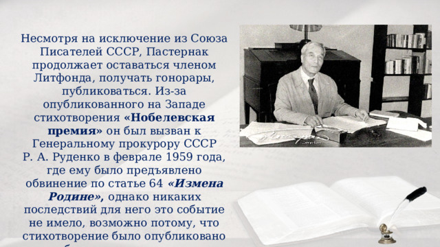 Несмотря на исключение из Союза Писателей СССР, Пастернак продолжает оставаться членом Литфонда, получать гонорары, публиковаться. Из-за опубликованного на Западе стихотворения «Нобелевская премия» он был вызван к Генеральному прокурору СССР Р. А. Руденко в феврале 1959 года, где ему было предъявлено обвинение по статье 64 «Измена Родине» , однако никаких последствий для него это событие не имело, возможно потому, что стихотворение было опубликовано без его разрешения. 
