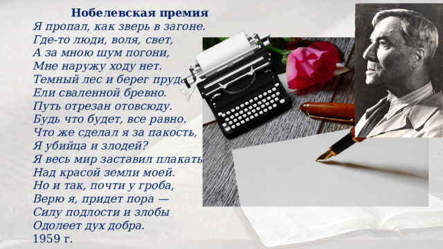 Нобелевская премия Я пропал, как зверь в загоне.  Где-то люди, воля, свет,  А за мною шум погони,  Мне наружу ходу нет. Темный лес и берег пруда,  Ели сваленной бревно.  Путь отрезан отовсюду.  Будь что будет, все равно. Что же сделал я за пакость,  Я убийца и злодей?  Я весь мир заставил плакать  Над красой земли моей. Но и так, почти у гроба,  Верю я, придет пора —  Силу подлости и злобы  Одолеет дух добра. 1959 г. 