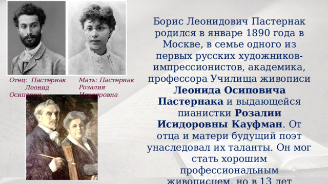 Борис Леонидович Пастернак родился в январе 1890 года в Москве, в семье одного из первых русских художников-импрессионистов, академика, профессора Училища живописи Леонида Осиповича Пастернака и выдающейся пианистки Розалии Исидоровны Кауфман . От отца и матери будущий поэт унаследовал их таланты. Он мог стать хорошим профессиональным живописцем, но в 13 лет оставил изобразительное искусство ради музыки. Мать: Пастернак   Розалия  Исидоровна Отец: Пастернак  Леонид Осипович 