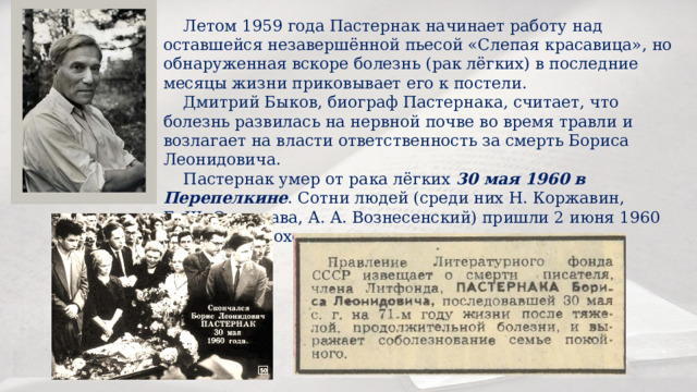  Летом 1959 гoдa Пастернак начинает работу над оставшейся незавершённой пьесой «Слепая красавица», но обнаруженная вскоре болезнь (рак лёгких) в последние месяцы жизни приковывает его к постели.  Дмитрий Быков, биограф Пастернака, считает, что болезнь развилась на нервной почве во время травли и возлагает на власти ответственность за смерть Бориса Леонидовича.  Пастернак умер от рака лёгких 30 мая 1960 в Перепелкине . Сотни людей (среди них Н. Коржавин, Б. Ш. Окуджава, А. A. Вознесенский) пришли 2 июня 1960 года на его похороны, несмотря на опалу поэта. 