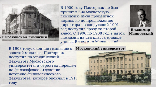 В 1900 году Пастернак не был принят в 5-ю московскую гимназию из-за процентной нормы, но по предложению директора на следующий 1901 год поступил сразу во второй класс. С 1906 по 1908 год в пятой гимназии на два класса младше учился Владимир Маяковский. Владимир Маяковский 5-я московская гимназия В 1908 году, окончив гимназию с золотой медалью, Пастернак поступил на юридический факультет Московского университета, а через год перешел на философское отделение историко-филологического факультета, которое окончил в 1913 году Московский университет 