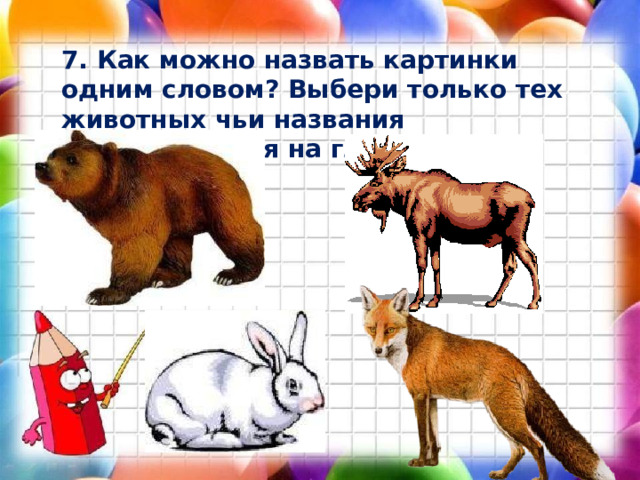 7. Как можно назвать картинки одним словом? Выбери только тех животных чьи названия заканчиваются на гласный звук. 