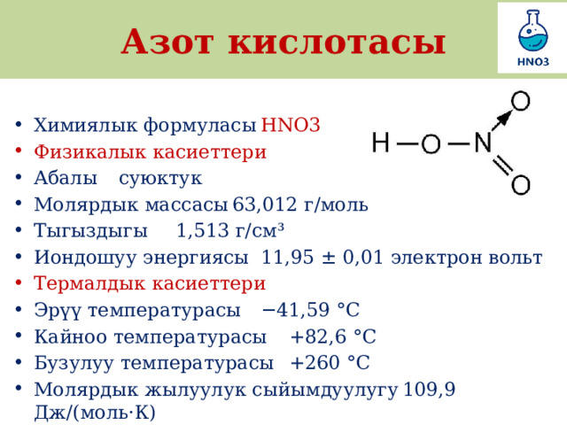 Азот кислотасы Химиялык формуласы  HNO3 Физикалык касиеттери Абалы  суюктук Молярдык массасы  63,012 г/моль Тыгыздыгы  1,513 г/см³ Иондошуу энергиясы  11,95 ± 0,01 электрон вольт Термалдык касиеттери Эрүү температурасы  −41,59 °C Кайноо температурасы  +82,6 °C Бузулуу температурасы  +260 °C Молярдык жылуулук сыйымдуулугу  109,9 Дж/(моль·К) 