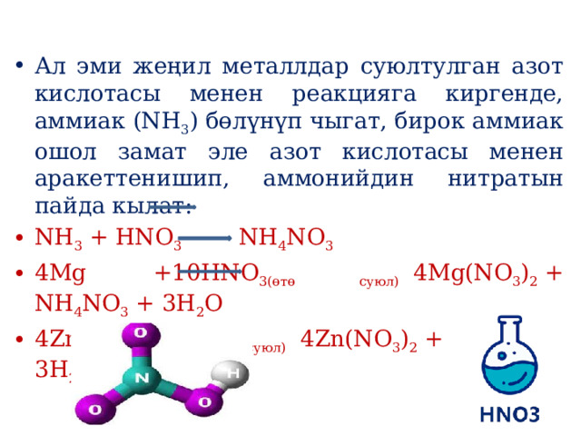 Ал эми жеңил металлдар суюлтулган азот кислотасы менен реакцияга киргенде, аммиак (NH 3 ) бөлүнүп чыгат, бирок аммиак ошол замат эле азот кислотасы менен аракеттенишип, аммонийдин нитратын пайда кылат: NH 3  + HNO 3    NH 4 NO 3 4Mg +10HNO 3(өтө суюл)   4Mg(NO 3 ) 2  + NH 4 NO 3  + 3H 2 O 4Zn +10HNO 3(өтө суюл)   4Zn(NO 3 ) 2  +NH 4 NO 3  + 3H 2 O 