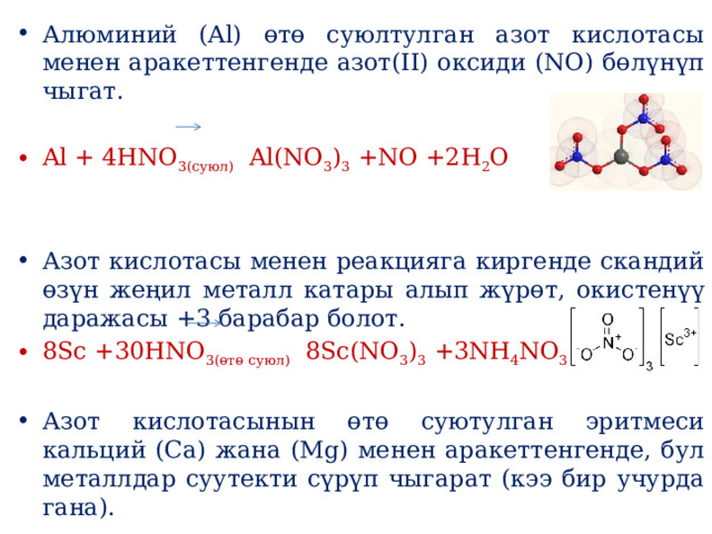 Алюминий (Al) өтө суюлтулган азот кислотасы менен аракеттенгенде азот(II) оксиди (NO) бөлүнүп чыгат. Al + 4HNO 3(суюл)   Al(NO 3 ) 3  +NO +2H 2 O Азот кислотасы менен реакцияга киргенде скандий өзүн жеңил металл катары алып жүрөт, окистенүү даражасы +3 барабар болот. 8Sc +30HNO 3(өтө суюл)   8Sс(NO 3 ) 3  +3NH 4 NO 3  +9H 2 O Азот кислотасынын өтө суютулган эритмеси кальций (Ca) жана (Mg) менен аракеттенгенде, бул металлдар суутекти сүрүп чыгарат (кээ бир учурда гана). 