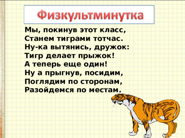 Мы, покинув этот класс,  Станем тиграми тотчас.  Ну-ка вытянись, дружок:  Тигр делает прыжок!  А теперь еще один!  Ну а прыгнув, посидим,  Поглядим по сторонам,  Разойдемся по местам. 