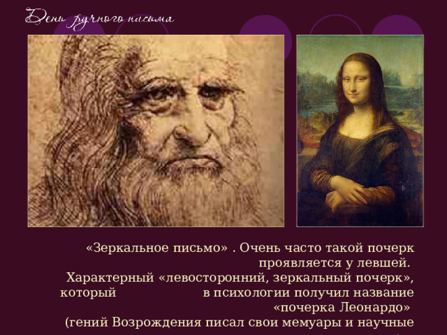  «Зеркальное письмо» . Очень часто такой почерк проявляется у левшей.  Характерный «левосторонний, зеркальный почерк», который в психологии получил название «почерка Леонардо»  (гений Возрождения писал свои мемуары и научные труды именно таким почерком) .  