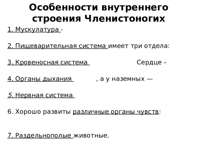 Особенности внутреннего строения Членистоногих 1. Мускулатура - отдельные мышечными пучки, не образующие сплошного кожно-мускульного мешка 2. Пищеварительная система имеет три отдела: передний, средний и задний. 3. Кровеносная система незамкнутая . Сердце – трубчатой формы. Гемолимфа 4. Органы дыхания жабры , а у наземных — легочные мешки и трахеи. 5. Нервная система построена по типу брюшной нервной цепочки кольчатых червей. Ганглии 6. Хорошо развиты различные органы чувств : осязания, вкуса, обоняния, зрения, равновесия, слуха 7. Раздельнополые животные.  Половой диморфизм 