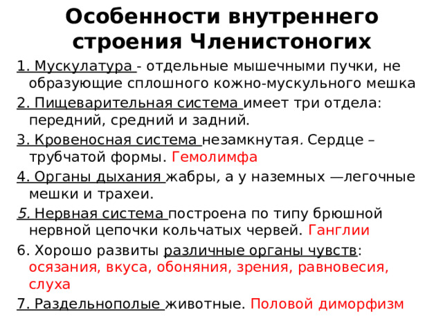 Особенности внутреннего строения Членистоногих 1. Мускулатура - отдельные мышечными пучки, не образующие сплошного кожно-мускульного мешка 2. Пищеварительная система имеет три отдела: передний, средний и задний. 3. Кровеносная система незамкнутая . Сердце – трубчатой формы. Гемолимфа 4. Органы дыхания жабры , а у наземных —легочные мешки и трахеи. 5. Нервная система построена по типу брюшной нервной цепочки кольчатых червей. Ганглии 6. Хорошо развиты различные органы чувств : осязания, вкуса, обоняния, зрения, равновесия, слуха 7. Раздельнополые животные. Половой диморфизм 