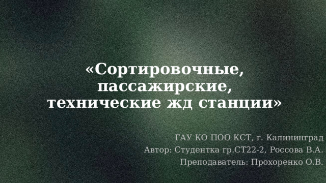 «Сортировочные, пассажирские, технические жд станции» ГАУ КО ПОО КСТ, г. Калининград Автор: Студентка гр.СТ22-2, Россова В.А. Преподаватель: Прохоренко О.В. 