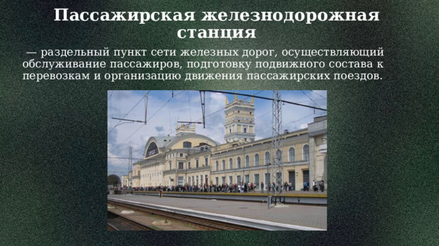 Пассажирская железнодорожная станция   — раздельный пункт сети железных дорог, осуществляющий обслуживание пассажиров, подготовку подвижного состава к перевозкам и организацию движения пассажирских поездов. 