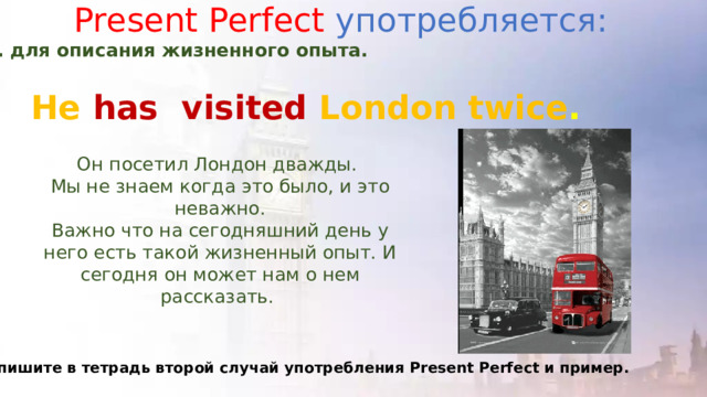 Present Perfect употребляется: 2. для описания жизненного опыта. He has  visited London twice . Он посетил Лондон дважды. Мы не знаем когда это было, и это неважно. Важно что на сегодняшний день у него есть такой жизненный опыт. И сегодня он может нам о нем рассказать. Запишите в тетрадь второй случай употребления Present Perfect и пример. 