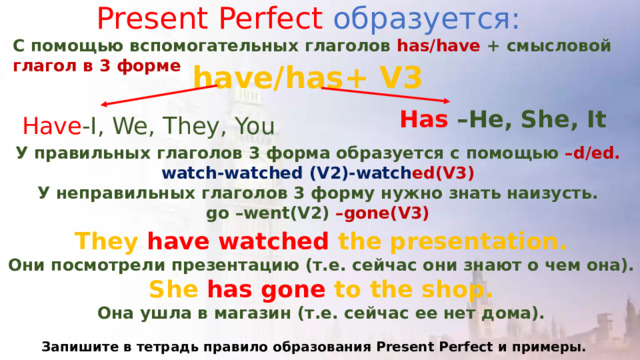 Present Perfect образуется: С помощью вспомогательных глаголов has/have + смысловой глагол в 3 форме have/has+ V3 Has –He, She, It Have -I, We, They, You У правильных глаголов 3 форма образуется с помощью –d/ed. watch-watched (V2)-watch ed(V3) У неправильных глаголов 3 форму нужно знать наизусть. go –went(V2) –gone(V3) They have watched the presentation. Они посмотрели презентацию (т.е. сейчас они знают о чем она). She has gone to the shop. Она ушла в магазин (т.е. сейчас ее нет дома).  Запишите в тетрадь правило образования Present Perfect и примеры. 