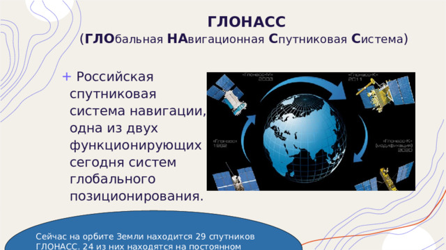 ГЛОНАСС  ( ГЛО бальная НА вигационная  С путниковая  С истема )  Российская спутниковая система навигации, одна из двух функционирующих сегодня систем глобального позиционирования. Сейчас на орбите Земли находится 29 спутников ГЛОНАСС. 24 из них находятся на постоянном дежурстве, остальные в резерве или в замене. 24 спутника достаточно, чтобы покрыть всю планету для определения координат. 