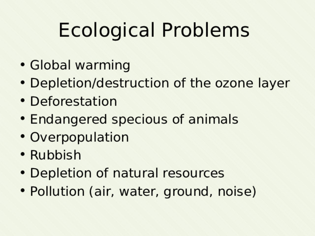 Ecological Problems Global warming Depletion/destruction of the ozone layer Deforestation Endangered specious of animals Overpopulation Rubbish Depletion of natural resources Pollution (air, water, ground, noise) 