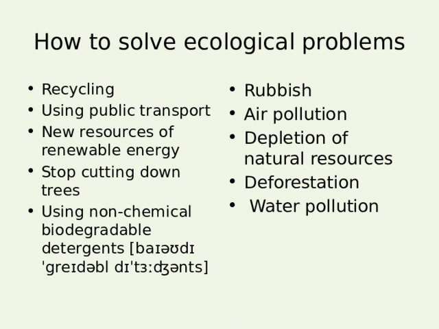 How to solve ecological problems Recycling Using public transport New resources of renewable energy Stop cutting down trees Using non-chemical biodegradable detergents [baɪəʊdɪˈgreɪdəbl dɪˈtɜːʤənts] Rubbish Air pollution Depletion of natural resources Deforestation  Water pollution 