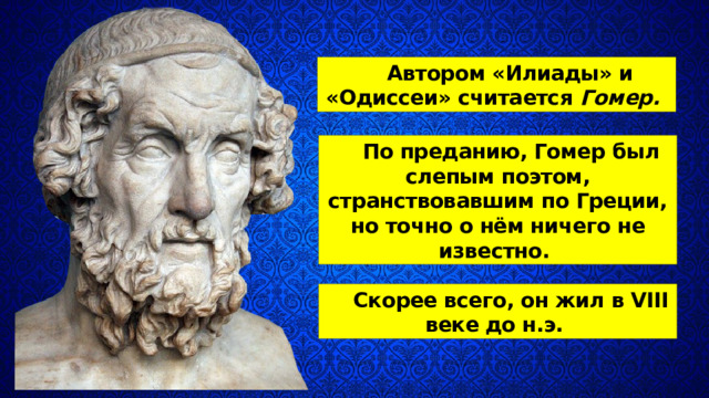 Автором «Илиады» и «Одиссеи» считает­ся Гомер.  По преданию, Гомер был слепым по­этом, странствовавшим по Греции, но точно о нём ничего не известно. Скорее всего, он жил в VIII веке до н.э. 