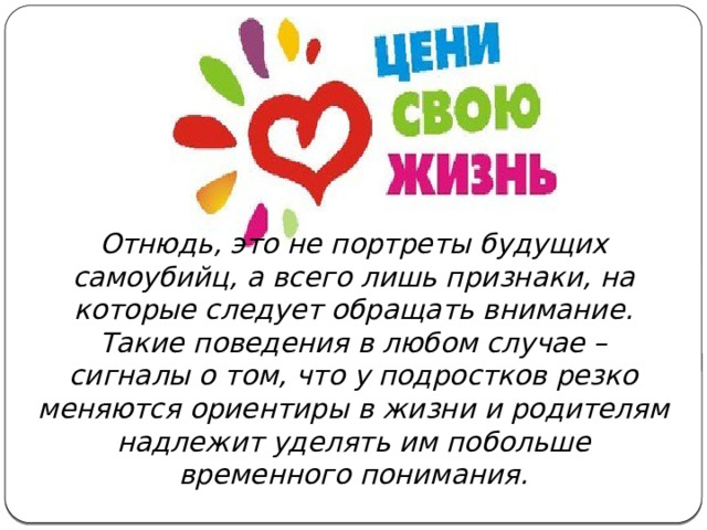 Отнюдь, это не портреты будущих самоубийц, а всего лишь признаки, на которые следует обращать внимание. Такие поведения в любом случае – сигналы о том, что у подростков резко меняются ориентиры в жизни и родителям надлежит уделять им побольше временного понимания. 