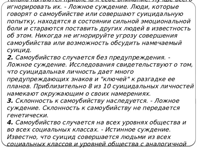 1. Когда люди говорят о совершении самоубийства, они только пытаются привлечь к себе внимание. Лучше всего игнорировать их. - Ложное суждение. Люди, которые говорят о самоубийстве или совершают суицидальную попытку, находятся в состоянии сильной эмоциональной боли и стараются поставить других людей в известность об этом. Никогда не игнорируйте угрозу совершения самоубийства или возможность обсудить намечаемый суицид. 2. Самоубийство случается без предупреждения. - Ложное суждение. Исследования свидетельствуют о том, что суицидальная личность дает много предупреждающих знаков и 