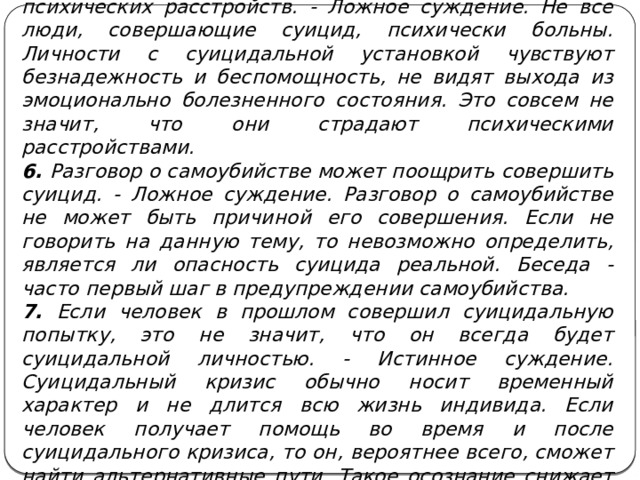 5. Все суицидальные личности страдают от психических расстройств. - Ложное суждение. Не все люди, совершающие суицид, психически больны. Личности с суицидальной установкой чувствуют безнадежность и беспомощность, не видят выхода из эмоционально болезненного состояния. Это совсем не значит, что они страдают психическими расстройствами. 6. Разговор о самоубийстве может поощрить совершить суицид. - Ложное суждение. Разговор о самоубийстве не может быть причиной его совершения. Если не говорить на данную тему, то невозможно определить, является ли опасность суицида реальной. Беседа - часто первый шаг в предупреждении самоубийства. 7. Если человек в прошлом совершил суицидальную попытку, это не значит, что он всегда будет суицидальной личностью. - Истинное суждение. Суицидальный кризис обычно носит временный характер и не длится всю жизнь индивида. Если человек получает помощь во время и после суицидального кризиса, то он, вероятнее всего, сможет найти альтернативные пути. Такое осознание снижает вероятность суицидальных попыток в будущем. 