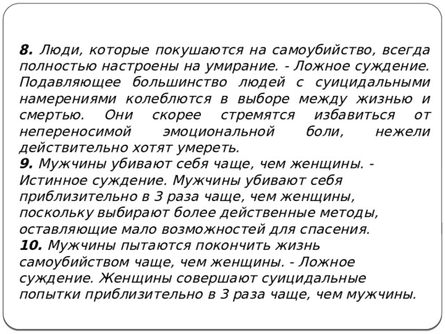 8. Люди, которые покушаются на самоубийство, всегда полностью настроены на умирание. - Ложное суждение. Подавляющее большинство людей с суицидальными намерениями колеблются в выборе между жизнью и смертью. Они скорее стремятся избавиться от непереносимой эмоциональной боли, нежели действительно хотят умереть. 9. Мужчины убивают себя чаще, чем женщины. - Истинное суждение. Мужчины убивают себя приблизительно в 3 раза чаще, чем женщины, поскольку выбирают более действенные методы, оставляющие мало возможностей для спасения. 10. Мужчины пытаются покончить жизнь самоубийством чаще, чем женщины. - Ложное суждение. Женщины совершают суицидальные попытки приблизительно в 3 раза чаще, чем мужчины.    