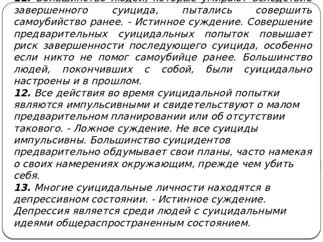 11. Большинство людей, которые умирают вследствие завершенного суицида, пытались совершить самоубийство ранее. - Истинное суждение. Совершение предварительных суицидальных попыток повышает риск завершенности последующего суицида, особенно если никто не помог самоубийце ранее. Большинство людей, покончивших с собой, были суицидально настроены и в прошлом. 12. Все действия во время суицидальной попытки являются импульсивными и свидетельствуют о малом предварительном планировании или об отсутствии такового. - Ложное суждение. Не все суициды импульсивны. Большинство суицидентов предварительно обдумывает свои планы, часто намекая о своих намерениях окружающим, прежде чем убить себя. 13. Многие суицидальные личности находятся в депрессивном состоянии. - Истинное суждение. Депрессия является среди людей с суицидальными идеями общераспространенным состоянием.  