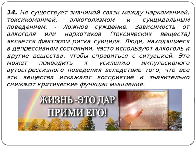 14. Не существует значимой связи между наркоманией, токсикоманией, алкоголизмом и суицидальным поведением. - Ложное суждение. Зависимость от алкоголя или наркотиков (токсических веществ) является фактором риска суицида. Люди, находящиеся в депрессивном состоянии, часто используют алкоголь и другие вещества, чтобы справиться с ситуацией. Это может приводить к усилению импульсивного аутоагрессивного поведения вследствие того, что все эти вещества искажают восприятие и значительно снижают критические функции мышления. 