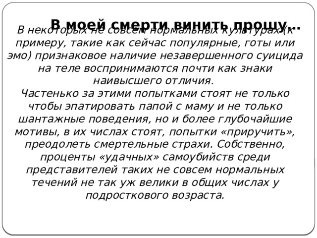 В моей смерти винить прошу…   В некоторых не совсем нормальных культурах (к примеру, такие как сейчас популярные, готы или эмо) признаковое наличие незавершенного суицида на теле воспринимаются почти как знаки наивысшего отличия. Частенько за этими попытками стоят не только чтобы эпатировать папой с маму и не только шантажные поведения, но и более глубочайшие мотивы, в их числах стоят, попытки «приручить», преодолеть смертельные страхи. Собственно, проценты «удачных» самоубийств среди представителей таких не совсем нормальных течений не так уж велики в общих числах у подросткового возраста. 