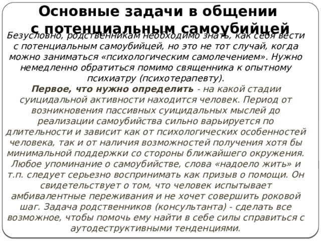 Основные задачи в общении с потенциальным самоубийцей Безусловно, родственникам необходимо знать, как себя вести с потенциальным самоубийцей, но это не тот случай, когда можно заниматься «психологическим самолечением». Нужно немедленно обратиться помимо священника к опытному психиатру (психотерапевту). Первое, что нужно определить - на какой стадии суицидальной активности находится человек. Период от возникновения пассивных суицидальных мыслей до реализации самоубийства сильно варьируется по длительности и зависит как от психологических особенностей человека, так и от наличия возможностей получения хотя бы минимальной поддержки со стороны ближайшего окружения. Любое упоминание о самоубийстве, слова «надоело жить» и т.п. следует серьезно воспринимать как призыв о помощи. Он свидетельствует о том, что человек испытывает амбивалентные переживания и не хочет совершить роковой шаг. Задача родственников (консультанта) - сделать все возможное, чтобы помочь ему найти в себе силы справиться с аутодеструктивными тенденциями. 