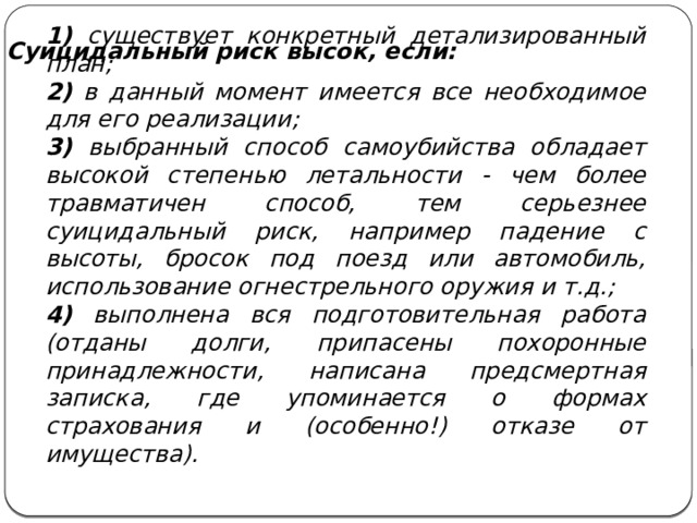 1) существует конкретный детализированный план; 2) в данный момент имеется все необходимое для его реализации; 3) выбранный способ самоубийства обладает высокой степенью летальности - чем более травматичен способ, тем серьезнее суицидальный риск, например падение с высоты, бросок под поезд или автомобиль, использование огнестрельного оружия и т.д.; 4) выполнена вся подготовительная работа (отданы долги, припасены похоронные принадлежности, написана предсмертная записка, где упоминается о формах страхования и (особенно!) отказе от имущества). Суицидальный риск высок, если: 